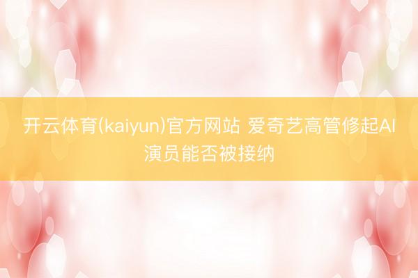 开云体育(kaiyun)官方网站 爱奇艺高管修起AI演员能否被接纳
